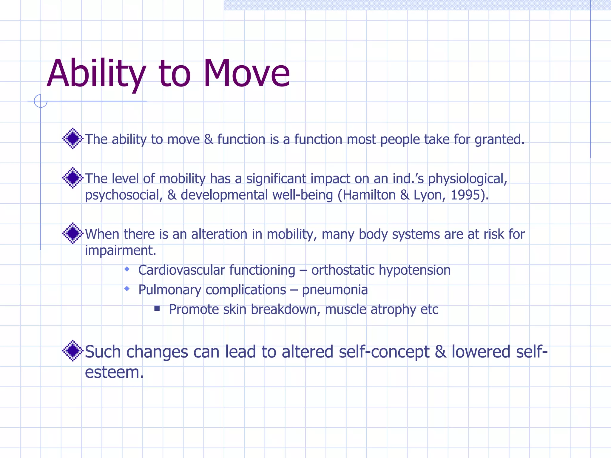 Ability to Move The ability to move & function is a function most people take for granted. The level of mobility has a significant impact on an ind.’s physiological, psychosocial, & developmental well-being (Hamilton & Lyon, 1995). When there is an alteration in mobility, many body systems are at risk for impairment. Cardiovascular functioning – orthostatic hypotension Pulmonary complications – pneumonia Promote skin breakdown, muscle atrophy etc Such changes can lead to altered self-concept & lowered self-esteem. 