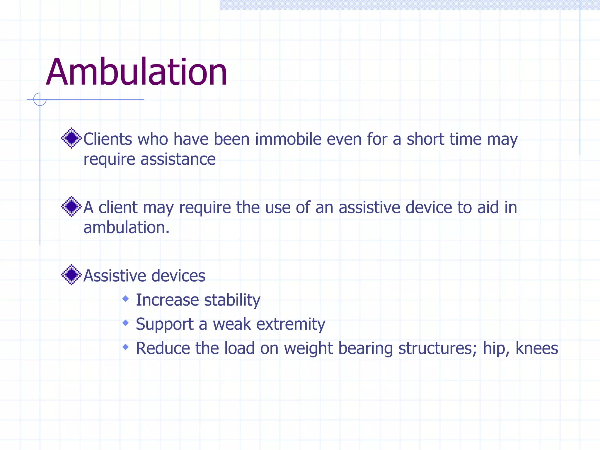 Ambulation  Clients who have been immobile even for a short time may require assistance  A client may require the use of an assistive device to aid in ambulation.  Assistive devices Increase stability Support a weak extremity Reduce the load on weight bearing structures; hip, knees 