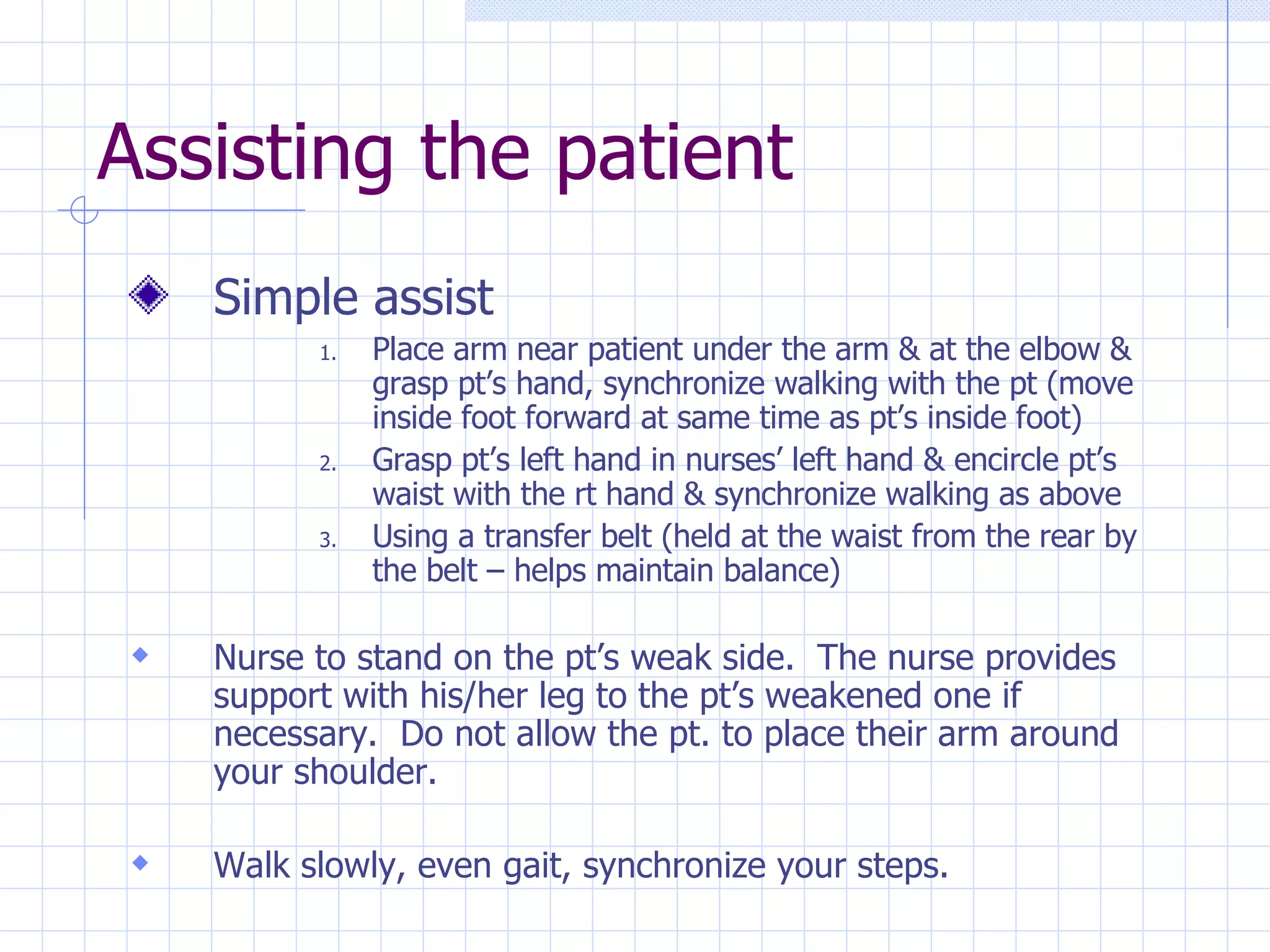 Assisting the patient Simple assist  Place arm near patient under the arm & at the elbow & grasp pt’s hand, synchronize walking with the pt (move inside foot forward at same time as pt’s inside foot) Grasp pt’s left hand in nurses’ left hand & encircle pt’s waist with the rt hand & synchronize walking as above Using a transfer belt (held at the waist from the rear by the belt – helps maintain balance) Nurse to stand on the pt’s weak side.  The nurse provides support with his/her leg to the pt’s weakened one if necessary.  Do not allow the pt. to place their arm around your shoulder. Walk slowly, even gait, synchronize your steps. 