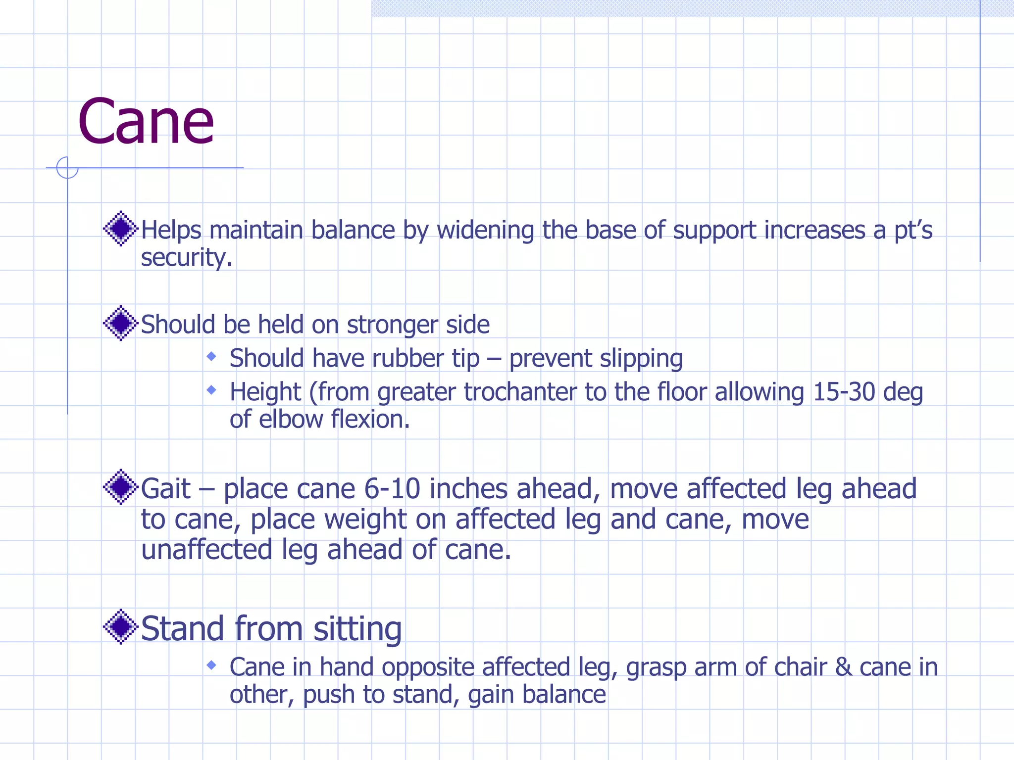 Cane Helps maintain balance by widening the base of support increases a pt’s security. Should be held on stronger side Should have rubber tip – prevent slipping Height (from greater trochanter to the floor allowing 15-30 deg of elbow flexion. Gait – place cane 6-10 inches ahead, move affected leg ahead to cane, place weight on affected leg and cane, move unaffected leg ahead of cane. Stand from sitting Cane in hand opposite affected leg, grasp arm of chair & cane in other, push to stand, gain balance 