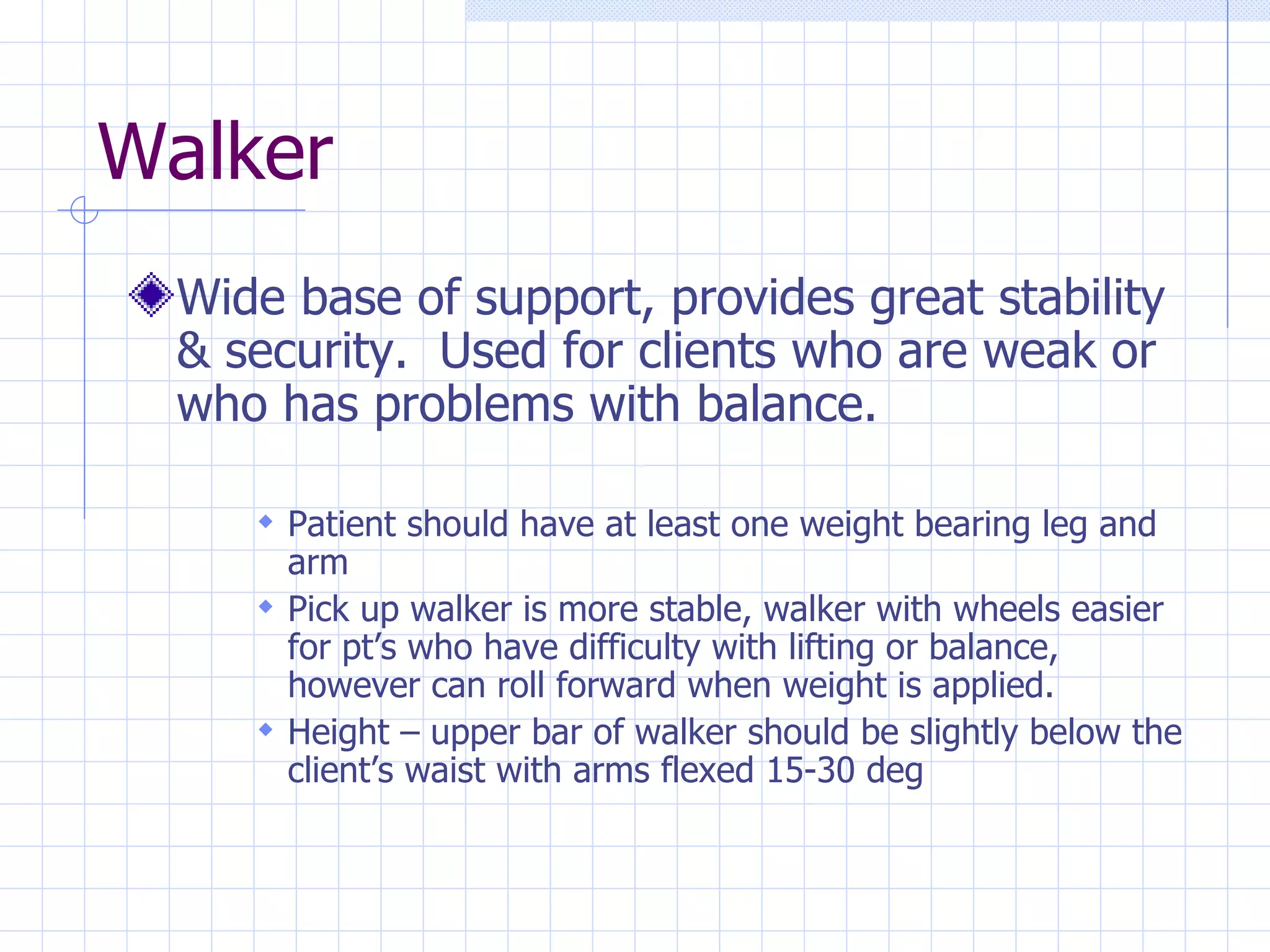 Walker Wide base of support, provides great stability & security.  Used for clients who are weak or who has problems with balance. Patient should have at least one weight bearing leg and arm Pick up walker is more stable, walker with wheels easier for pt’s who have difficulty with lifting or balance, however can roll forward when weight is applied. Height – upper bar of walker should be slightly below the client’s waist with arms flexed 15-30 deg 