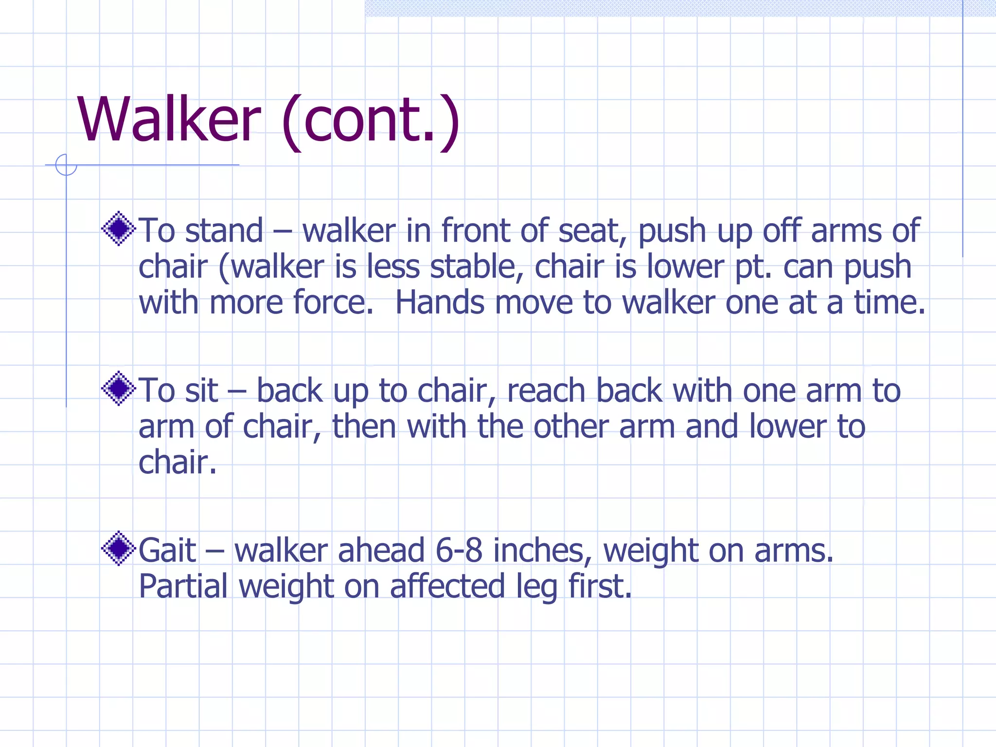 Walker (cont.) To stand – walker in front of seat, push up off arms of chair (walker is less stable, chair is lower pt. can push with more force.  Hands move to walker one at a time. To sit – back up to chair, reach back with one arm to arm of chair, then with the other arm and lower to chair. Gait – walker ahead 6-8 inches, weight on arms. Partial weight on affected leg first. 