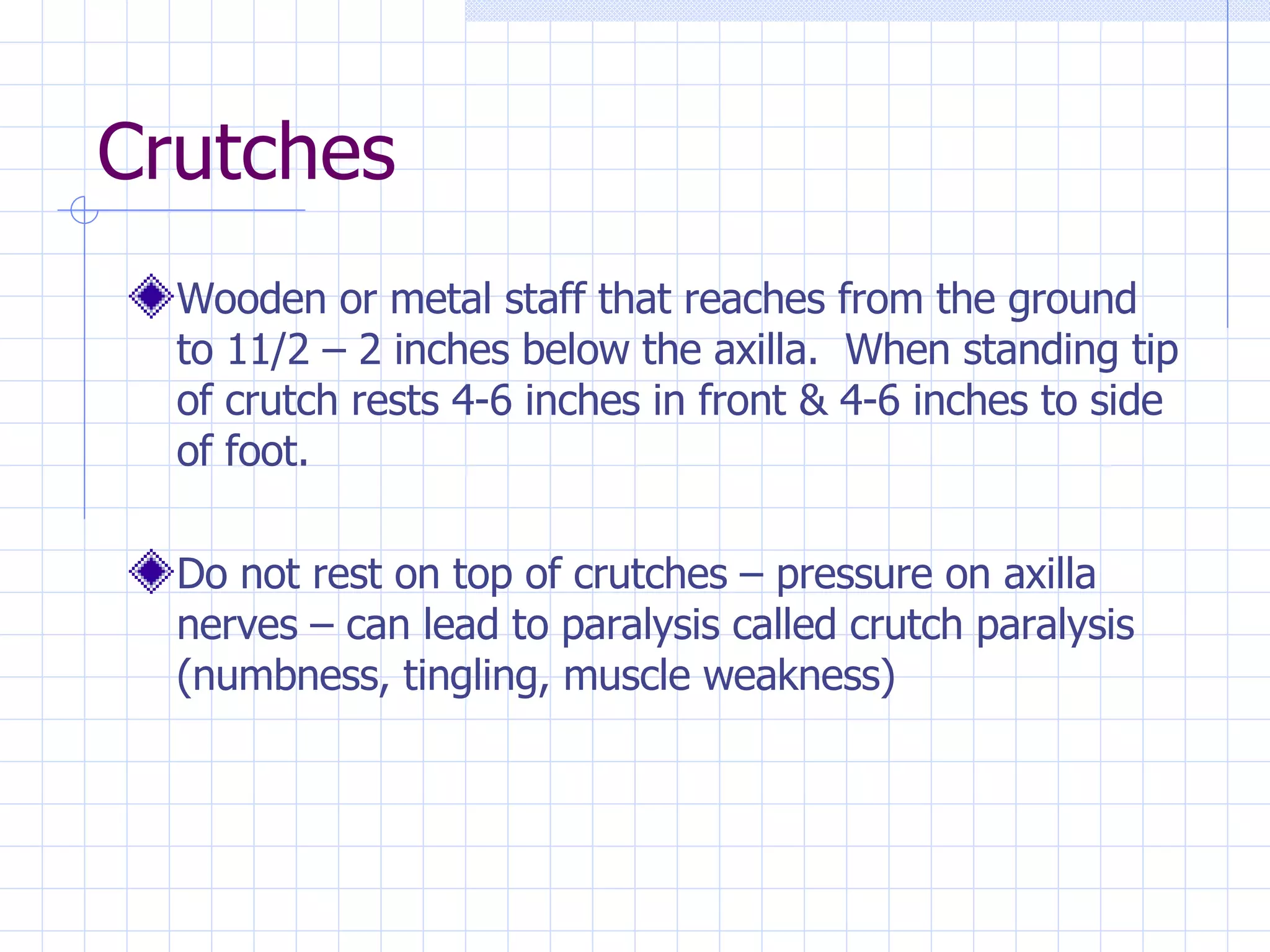Crutches  Wooden or metal staff that reaches from the ground to 11/2 – 2 inches below the axilla.  When standing tip of crutch rests 4-6 inches in front & 4-6 inches to side of foot.  Do not rest on top of crutches – pressure on axilla nerves – can lead to paralysis called crutch paralysis (numbness, tingling, muscle weakness) 