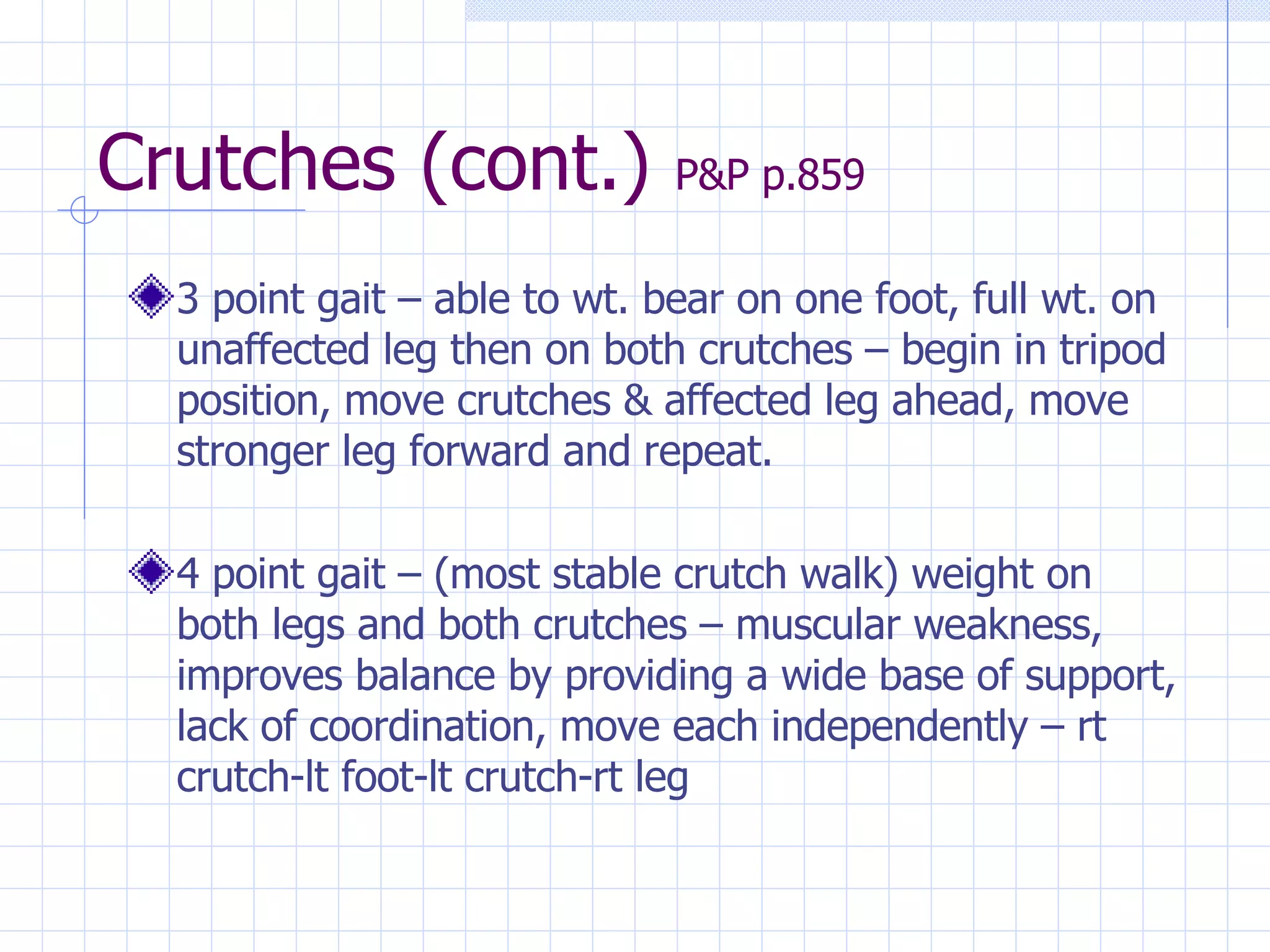 Crutches (cont.)  P&P p.859 3 point gait – able to wt. bear on one foot, full wt. on unaffected leg then on both crutches – begin in tripod position, move crutches & affected leg ahead, move stronger leg forward and repeat. 4 point gait – (most stable crutch walk) weight on both legs and both crutches – muscular weakness, improves balance by providing a wide base of support, lack of coordination, move each independently – rt crutch-lt foot-lt crutch-rt leg 