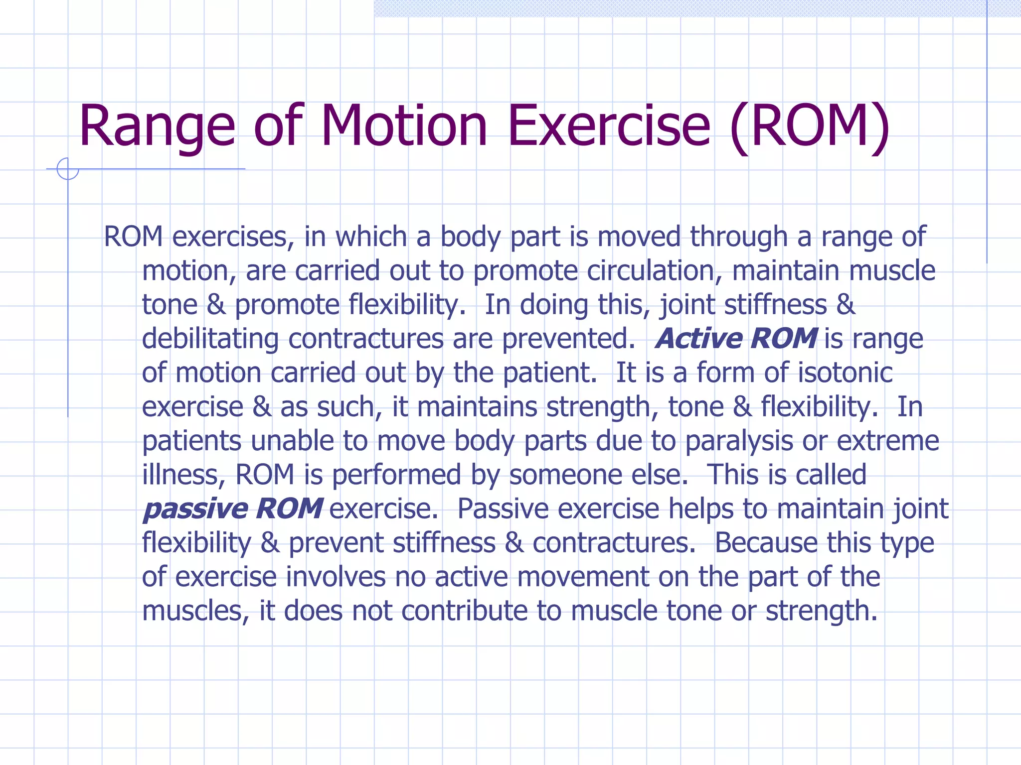 Range of Motion Exercise (ROM) ROM exercises, in which a body part is moved through a range of motion, are carried out to promote circulation, maintain muscle tone & promote flexibility.  In doing this, joint stiffness & debilitating contractures are prevented.  Active ROM  is range of motion carried out by the patient.  It is a form of isotonic exercise & as such, it maintains strength, tone & flexibility.  In patients unable to move body parts due to paralysis or extreme illness, ROM is performed by someone else.  This is called  passive ROM  exercise.  Passive exercise helps to maintain joint flexibility & prevent stiffness & contractures.  Because this type of exercise involves no active movement on the part of the muscles, it does not contribute to muscle tone or strength.  