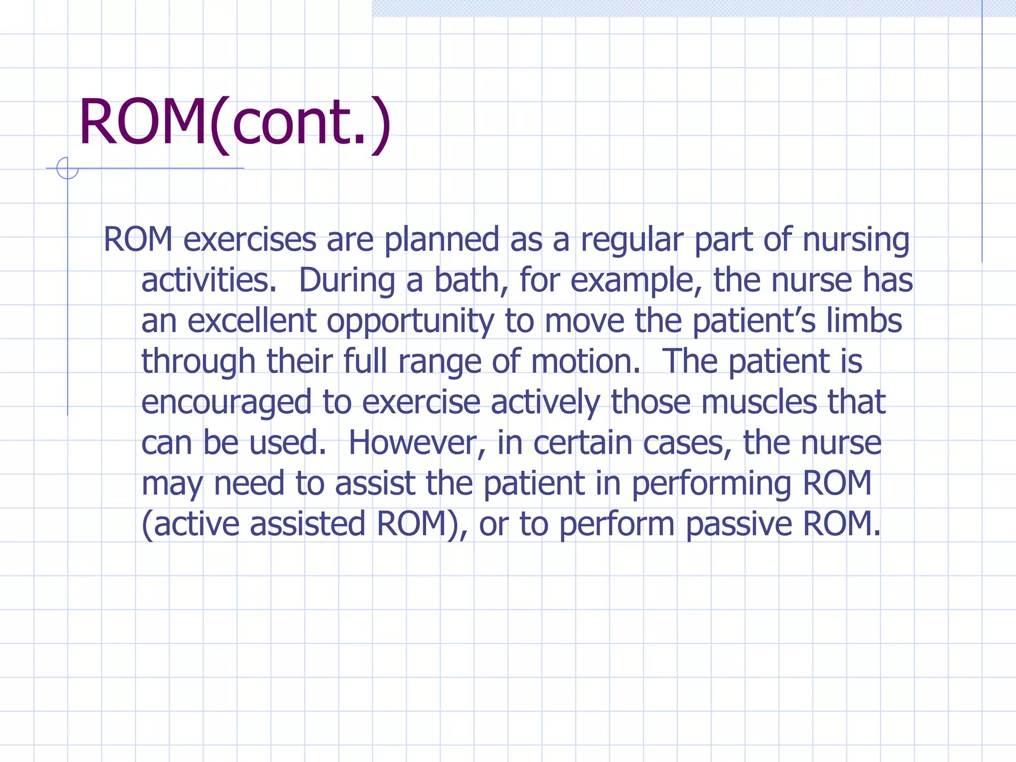 ROM(cont.) ROM exercises are planned as a regular part of nursing activities.  During a bath, for example, the nurse has an excellent opportunity to move the patient’s limbs through their full range of motion.  The patient is encouraged to exercise actively those muscles that can be used.  However, in certain cases, the nurse may need to assist the patient in performing ROM (active assisted ROM), or to perform passive ROM.  