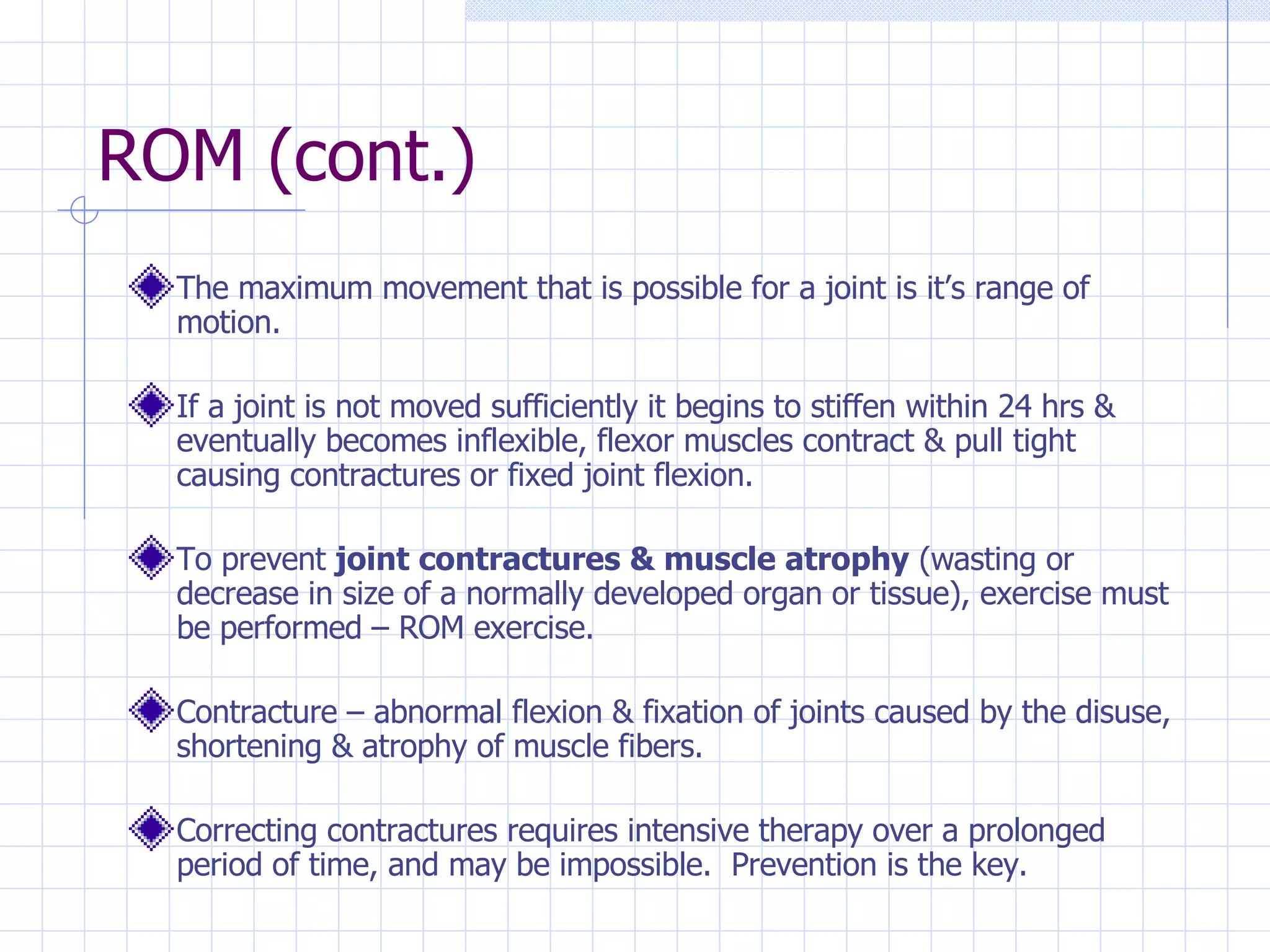 ROM (cont.) The maximum movement that is possible for a joint is it’s range of motion.  If a joint is not moved sufficiently it begins to stiffen within 24 hrs & eventually becomes inflexible, flexor muscles contract & pull tight causing contractures or fixed joint flexion. To prevent  joint contractures & muscle atrophy  (wasting or decrease in size of a normally developed organ or tissue), exercise must be performed – ROM exercise. Contracture – abnormal flexion & fixation of joints caused by the disuse, shortening & atrophy of muscle fibers. Correcting contractures requires intensive therapy over a prolonged period of time, and may be impossible.  Prevention is the key. 