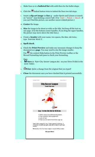 j.   Make lines 9-12 a bulleted list with solid discs for the bullet shape.

k. Click the      Indent button twice to indent the lines two tab stops.

l.   Insert a clip art image on line 4 - under Sports and Leisure or search
     on "soccer" -man kicking a soccer ball. (Use Insert | Picture | Clip art . If
     you can't find this picture, use another soccer-related picture.)

m. Center the image.

n. Size the image to be about as wide as the title, but keep all the text on
     one page. (Use the bottom corner handles. If you drag the upper handles,
     the picture may move above the title lines.)

o. Create a header with your name, two spaces, the date, tab twice,
   type Exercise Word 2 .

p. Spell check.

q. Check the Print Preview and make any necessary changes to keep the
     document as 1 page. You may need to size the image smaller.
     Use     the context Help button in the Print Preview toolbar or the
     Reveal Formatting task pane to check your formatting.


r.      Save as flyer-City Soccer League.doc on your Drive D disk in the
     word folder.


s.      Print. Quite a change from the original that you typed!

t.   Close the document once you have checked that it printed successfully.
 