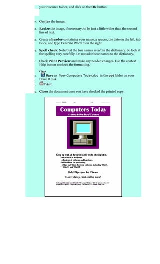 your resource folder, and click on the OK button.



n. Center the image.

o. Resize the image, if necessary, to be just a little wider than the second
     line of text.

p. Create a header containing your name, 2 spaces, the date on the left, tab
   twice, and type Exercise Word 3 on the right.

q. Spell check. Note that the two names aren't in the dictionary. So look at
     the spelling very carefully. Do not add these names to the dictionary.

r.   Check Print Preview and make any needed changes. Use the context
     Help button to check the formatting.


s.       Save as flyer-Computers Today.doc in the ppt folder on your
     Drive D disk.
t.      Print.

u. Close the document once you have checked the printed copy.
 