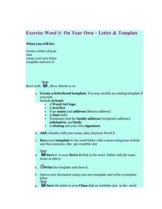 Exercise Word 9: On Your Own - Letter & Template

What you will do:

Create a letter of your
own
create your own letter
template and save it




Start with:     , Show Marks is on.

      a. Create a letterhead template. You may modify an existing template if
           you wish.
           Include at least:
               A Word Art logo
               A text box
               Your name and address [Return address]
               A Date field
               Temporary text for inside address [recipient's address],
                 salutation, and body
               A closing and your own signature

      b. Add a header with your name, date, Exercise Word 8

      c. Save your template to the word folder with a name using your initials
         and then myletter, like jes-myletter.dot


      d.      Save it to your Drive D disk in the word folder with the same
           name as above.

      e.      Print the template and close it.

      f. Open a new document using your new template and write a complete
         letter.

      g.       Save the letter to your Class disk as myletter.doc in the word
 