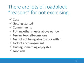 There are lots of roadblock
“reasons” for not exercising
10
 Cost
 Getting started
 Commitments
 Putting others needs above our own
 Feeling too self-conscious
 Fear of not being able to stick with it
 Lack of encouragement
 Finding something enjoyable
 Too tired
 