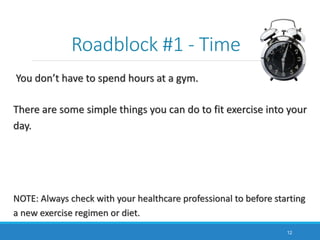 Roadblock #1 - Time
You don’t have to spend hours at a gym.
There are some simple things you can do to fit exercise into your
day.
NOTE: Always check with your healthcare professional to before starting
a new exercise regimen or diet.
12
 