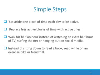  Set aside one block of time each day to be active.
 Replace less active blocks of time with active ones.
 Walk for half an hour instead of watching an extra half hour
of TV, surfing the net or hanging out on social media.
 Instead of sitting down to read a book, read while on an
exercise bike or treadmill.
13
Simple Steps
 
