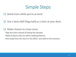  Stand more while you’re at work.
 Use a Swiss Ball (Yoga ball) as a chair at your desk.
 Make choices to move more.
•Take the stairs instead of taking the elevator.
•Walk to places that are within walking distance.
•Park away from the store or the office and walk to the entrance.
14
Simple Steps
 