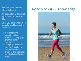 Roadblock #2 - KnowledgeNot sure what to do or
where to begin?
It’s easy…start with a walk
– just 15-20 minutes a
day.
Once you have established
a regular walking routine
consider:
 Including some
strength training,
interval training, yoga
or other form of
exercise.
 Change your routine
every 4-6 weeks to
continue to see
progress and challenge
your body in different
ways.
15
 