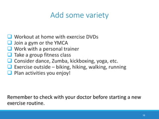 Workout at home with exercise DVDs
 Join a gym or the YMCA
 Work with a personal trainer
 Take a group fitness class
 Consider dance, Zumba, kickboxing, yoga, etc.
 Exercise outside – biking, hiking, walking, running
 Plan activities you enjoy!
Remember to check with your doctor before starting a new
exercise routine.
16
Add some variety
 