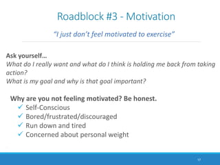 Roadblock #3 - Motivation
“I just don’t feel motivated to exercise”
Ask yourself…
What do I really want and what do I think is holding me back from taking
action?
What is my goal and why is that goal important?
Why are you not feeling motivated? Be honest.
 Self-Conscious
 Bored/frustrated/discouraged
 Run down and tired
 Concerned about personal weight
.
.
17
 