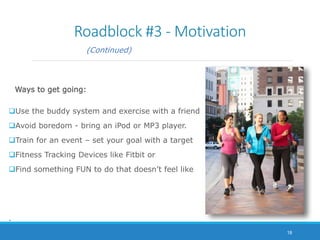 Roadblock #3 - Motivation
(Continued)
Ways to get going:
Use the buddy system and exercise with a friend
Avoid boredom - bring an iPod or MP3 player.
Train for an event – set your goal with a target
Fitness Tracking Devices like Fitbit or
Find something FUN to do that doesn’t feel like
.
18
 