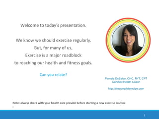 Note: always check with your health care provide before starting a new exercise routine
:
Pamela DeSalvo, CHC, RYT, CPT
Certified Health Coach
http://thecompleterecipe.com
Welcome to today’s presentation.
We know we should exercise regularly.
But, for many of us,
Exercise is a major roadblock
to reaching our health and fitness goals.
Can you relate?
2
 