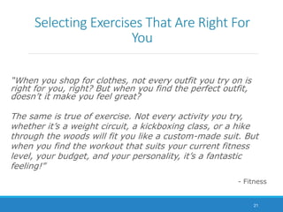 Selecting Exercises That Are Right For
You
“When you shop for clothes, not every outfit you try on is
right for you, right? But when you find the perfect outfit,
doesn’t it make you feel great?
The same is true of exercise. Not every activity you try,
whether it’s a weight circuit, a kickboxing class, or a hike
through the woods will fit you like a custom-made suit. But
when you find the workout that suits your current fitness
level, your budget, and your personality, it’s a fantastic
feeling!”
- Fitness
21
 