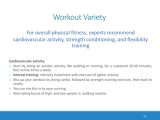 Workout Variety
For overall physical fitness, experts recommend
cardiovascular activity, strength conditioning, and flexibility
training
Cardiovascular activity:
o Start by doing an aerobic activity, like walking or running, for a sustained 20-30 minutes,
four to five times a week.
o Interval training: intensity movement with intervals of lighter activity.
o Mix up your workout by doing cardio, followed by strength training exercises, then back to
cardio.
o You can mix this in to your running
o Alternating bursts of high and low speeds in walking routine.
22
 