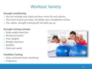 Workout Variety
Strength conditioning
o You can reshape your body and burn more fat and calories
o The more muscle you have, the better your metabolism will be
o Tip: Ladies, strength training will not bulk you up
Strength training includes
o Body weight exercises
o Resistance bands
o Free weights
o Weight machines
o Barbells
o Twice per week
Flexibility Training
o Slow, sustained static stretching
o Frequency
23
 