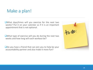 Make a plan!
What days/times will you exercise for the next two
weeks? Put it on your calendar as if it is an important
appointment that is not optional.
What type of exercise will you do during the next two
weeks and how long will each workout be?
Do you have a friend that can join you to help be your
accountability partner and also make it more fun?
26
 