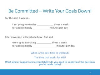 Be Committed – Write Your Goals Down!
For the next 4 weeks…
I am going to exercise ____________ times a week
for approximately ____________ minutes per day.
After 4 weeks, I will evaluate how I feel and
work up to exercising ___________ times a week
for approximately _________________ minutes per day.
When is the best time to workout?
The time that works for YOU.
What kind of support and accountability do you need to implement the decisions
you’ve made today?
27
 