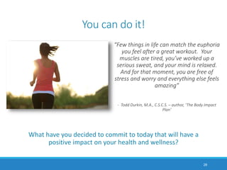 You can do it!
What have you decided to commit to today that will have a
positive impact on your health and wellness?
28
“Few things in life can match the euphoria
you feel after a great workout. Your
muscles are tired, you’ve worked up a
serious sweat, and your mind is relaxed.
And for that moment, you are free of
stress and worry and everything else feels
amazing”
- Todd Durkin, M.A., C.S.C.S. – author, ‘The Body Impact
Plan’
 