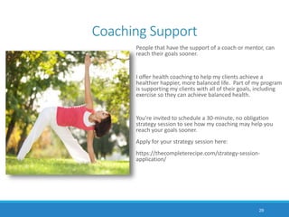 Coaching Support
People that have the support of a coach or mentor, can
reach their goals sooner.
I offer health coaching to help my clients achieve a
healthier happier, more balanced life. Part of my program
is supporting my clients with all of their goals, including
exercise so they can achieve balanced health.
You’re invited to schedule a 30-minute, no obligation
strategy session to see how my coaching may help you
reach your goals sooner.
Apply for your strategy session here:
https://thecompleterecipe.com/strategy-session-
application/
29
 