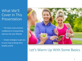 What We’ll
Cover In This
Presentation
 The three most common
roadblocks to incorporating
exercise into your lifestyle
 Simple strategies to get you
on your way to being more
healthy and fit.
3
Let’s Warm Up With Some Basics
 