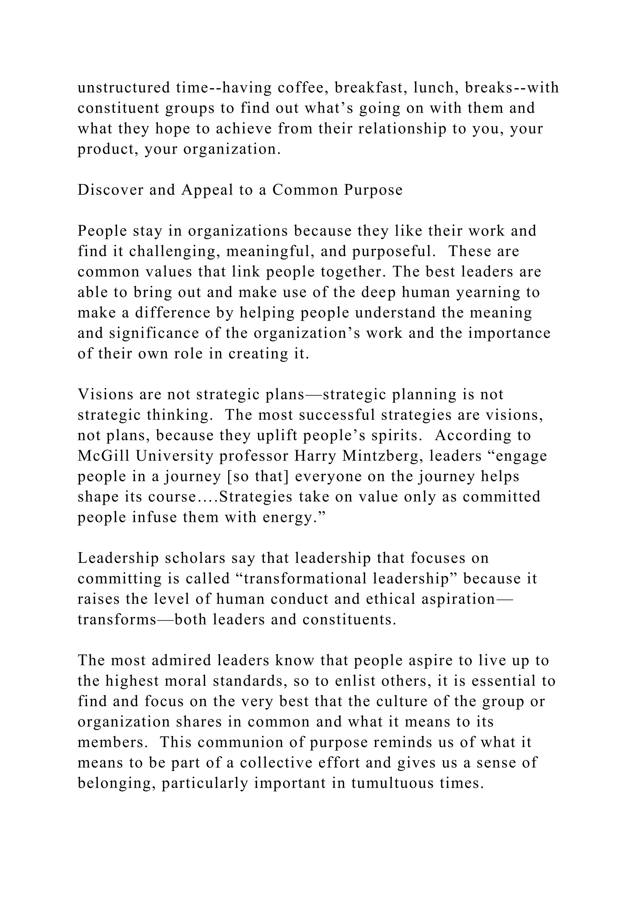 unstructured time--having coffee, breakfast, lunch, breaks--with
constituent groups to find out what’s going on with them and
what they hope to achieve from their relationship to you, your
product, your organization.
Discover and Appeal to a Common Purpose
People stay in organizations because they like their work and
find it challenging, meaningful, and purposeful. These are
common values that link people together. The best leaders are
able to bring out and make use of the deep human yearning to
make a difference by helping people understand the meaning
and significance of the organization’s work and the importance
of their own role in creating it.
Visions are not strategic plans—strategic planning is not
strategic thinking. The most successful strategies are visions,
not plans, because they uplift people’s spirits. According to
McGill University professor Harry Mintzberg, leaders “engage
people in a journey [so that] everyone on the journey helps
shape its course….Strategies take on value only as committed
people infuse them with energy.”
Leadership scholars say that leadership that focuses on
committing is called “transformational leadership” because it
raises the level of human conduct and ethical aspiration—
transforms—both leaders and constituents.
The most admired leaders know that people aspire to live up to
the highest moral standards, so to enlist others, it is essential to
find and focus on the very best that the culture of the group or
organization shares in common and what it means to its
members. This communion of purpose reminds us of what it
means to be part of a collective effort and gives us a sense of
belonging, particularly important in tumultuous times.
 
