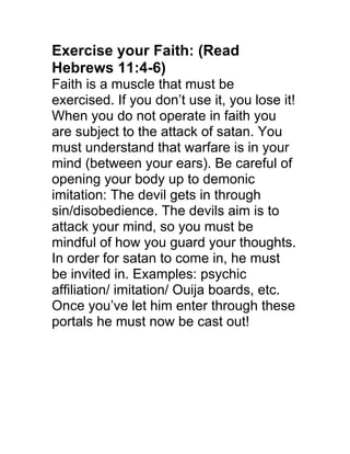 Exercise your Faith: (Read
Hebrews 11:4-6)
Faith is a muscle that must be
exercised. If you don’t use it, you lose it!
When you do not operate in faith you
are subject to the attack of satan. You
must understand that warfare is in your
mind (between your ears). Be careful of
opening your body up to demonic
imitation: The devil gets in through
sin/disobedience. The devils aim is to
attack your mind, so you must be
mindful of how you guard your thoughts.
In order for satan to come in, he must
be invited in. Examples: psychic
affiliation/ imitation/ Ouija boards, etc.
Once you’ve let him enter through these
portals he must now be cast out!
 