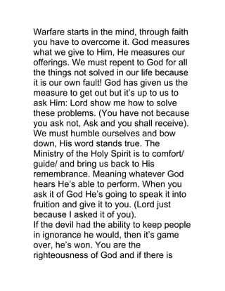 Warfare starts in the mind, through faith
you have to overcome it. God measures
what we give to Him, He measures our
offerings. We must repent to God for all
the things not solved in our life because
it is our own fault! God has given us the
measure to get out but it’s up to us to
ask Him: Lord show me how to solve
these problems. (You have not because
you ask not, Ask and you shall receive).
We must humble ourselves and bow
down, His word stands true. The
Ministry of the Holy Spirit is to comfort/
guide/ and bring us back to His
remembrance. Meaning whatever God
hears He’s able to perform. When you
ask it of God He’s going to speak it into
fruition and give it to you. (Lord just
because I asked it of you).
If the devil had the ability to keep people
in ignorance he would, then it’s game
over, he’s won. You are the
righteousness of God and if there is
 