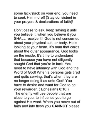 some lack/slack on your end, you need
to seek Him more!! (Stay consistent in
your prayers & declarations of faith)!
Don’t cease to ask, keep saying it until
you believe it, when you believe it you
SHALL receive it!! God is not concerned
about your physical suit, or body. He is
looking at your heart, it’s man that cares
about the outer appearance. God looks
on the inside. It’s time to understand
that because you have not diligently
sought God that you’re in lack. You
need to have intimacy with God and the
Word of God! When a persons gets tired
and quits serving, that’s when they are
no longer doing it as unto God! You
have to desire and want for God to be
your rewarder. ( Ephesians 6:10 )
The enemy will use people that are
close to you, to influence you to go
against His word. When you move out of
faith and into flesh you CANNOT please
 