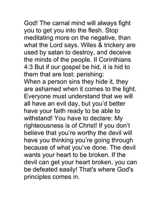 God! The carnal mind will always fight
you to get you into the flesh. Stop
meditating more on the negative, than
what the Lord says. Wiles & trickery are
used by satan to destroy, and deceive
the minds of the people. II Corinthians
4:3 But if our gospel be hid, it is hid to
them that are lost: perishing:
When a person sins they hide it, they
are ashamed when it comes to the light.
Everyone must understand that we will
all have an evil day, but you’d better
have your faith ready to be able to
withstand! You have to declare: My
righteousness is of Christ! If you don’t
believe that you’re worthy the devil will
have you thinking you’re going through
because of what you’ve done. The devil
wants your heart to be broken. If the
devil can get your heart broken, you can
be defeated easily! That's where God's
principles comes in.
 