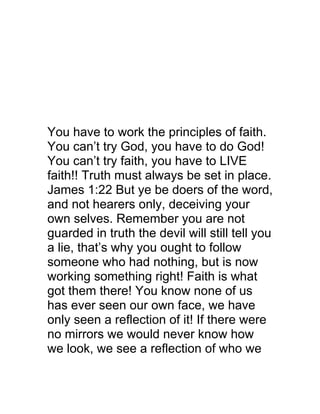 You have to work the principles of faith.
You can’t try God, you have to do God!
You can’t try faith, you have to LIVE
faith!! Truth must always be set in place.
James 1:22 But ye be doers of the word,
and not hearers only, deceiving your
own selves. Remember you are not
guarded in truth the devil will still tell you
a lie, that’s why you ought to follow
someone who had nothing, but is now
working something right! Faith is what
got them there! You know none of us
has ever seen our own face, we have
only seen a reflection of it! If there were
no mirrors we would never know how
we look, we see a reflection of who we
 