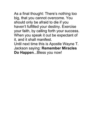 As a final thought: There’s nothing too
big, that you cannot overcome. You
should only be afraid to die if you
haven’t fulfilled your destiny. Exercise
your faith, by calling forth your success.
When you speak it out be expectant of
it, and it shall manifest.
Until next time this is Apostle Wayne T.
Jackson saying: Remember Miracles
Do Happen...Bless you now!
	
  
 