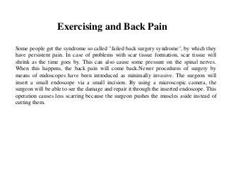 Exercising and Back Pain
Some people get the syndrome so called "failed back surgery syndrome", by which they
have persistent pain. In case of problems with scar tissue formation, scar tissue will
shrink as the time goes by. This can also cause some pressure on the spinal nerves.
When this happens, the back pain will come back.Newer procedures of surgery by
means of endoscopes have been introduced as minimally invasive. The surgeon will
insert a small endoscope via a small incision. By using a microscopic camera, the
surgeon will be able to see the damage and repair it through the inserted endoscope. This
operation causes less scarring because the surgeon pushes the muscles aside instead of
cutting them.
 