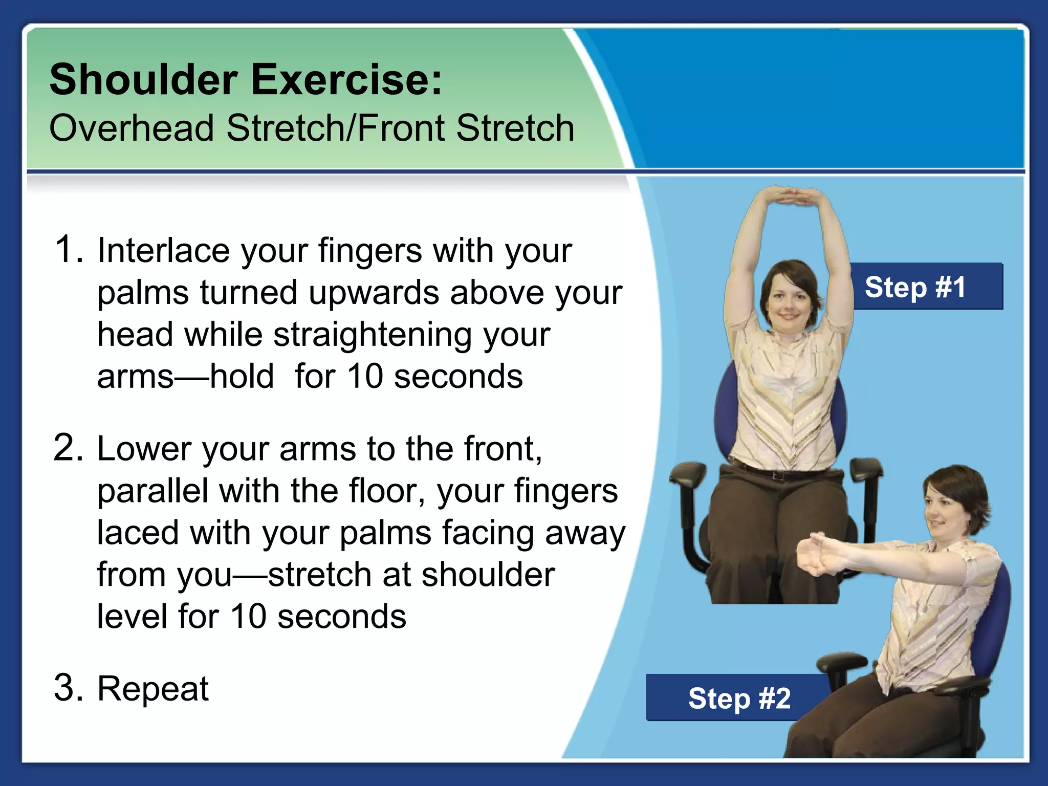 Shoulder Exercise:
Overhead Stretch/Front Stretch


1. Interlace your fingers with your
  palms turned upwards above your                   Step #1
  head while straightening your
  arms—hold for 10 seconds

2. Lower your arms to the front,
  parallel with the floor, your fingers
  laced with your palms facing away
  from you—stretch at shoulder
  level for 10 seconds

3. Repeat                                 Step #2
 