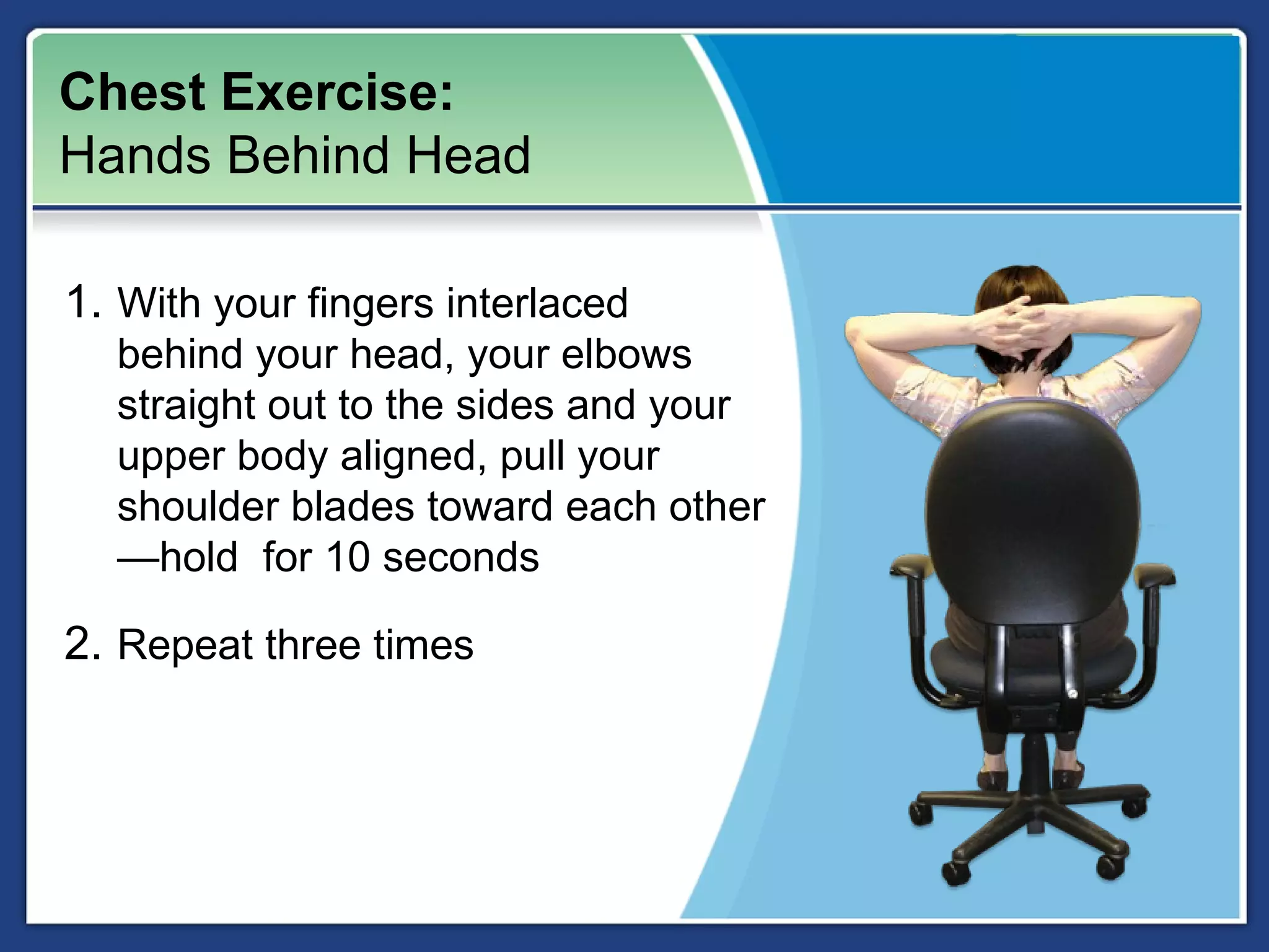 Chest Exercise:
Hands Behind Head

1. With your fingers interlaced
  behind your head, your elbows
  straight out to the sides and your
  upper body aligned, pull your
  shoulder blades toward each other
  —hold for 10 seconds

2. Repeat three times
 