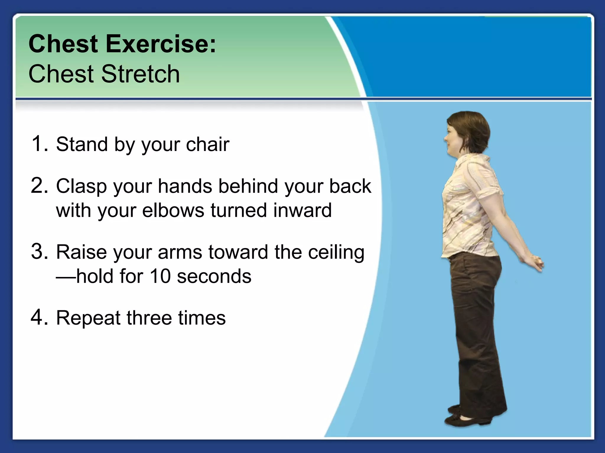 Chest Exercise:
Chest Stretch

1. Stand by your chair
2. Clasp your hands behind your back
  with your elbows turned inward

3. Raise your arms toward the ceiling
  —hold for 10 seconds

4. Repeat three times
 