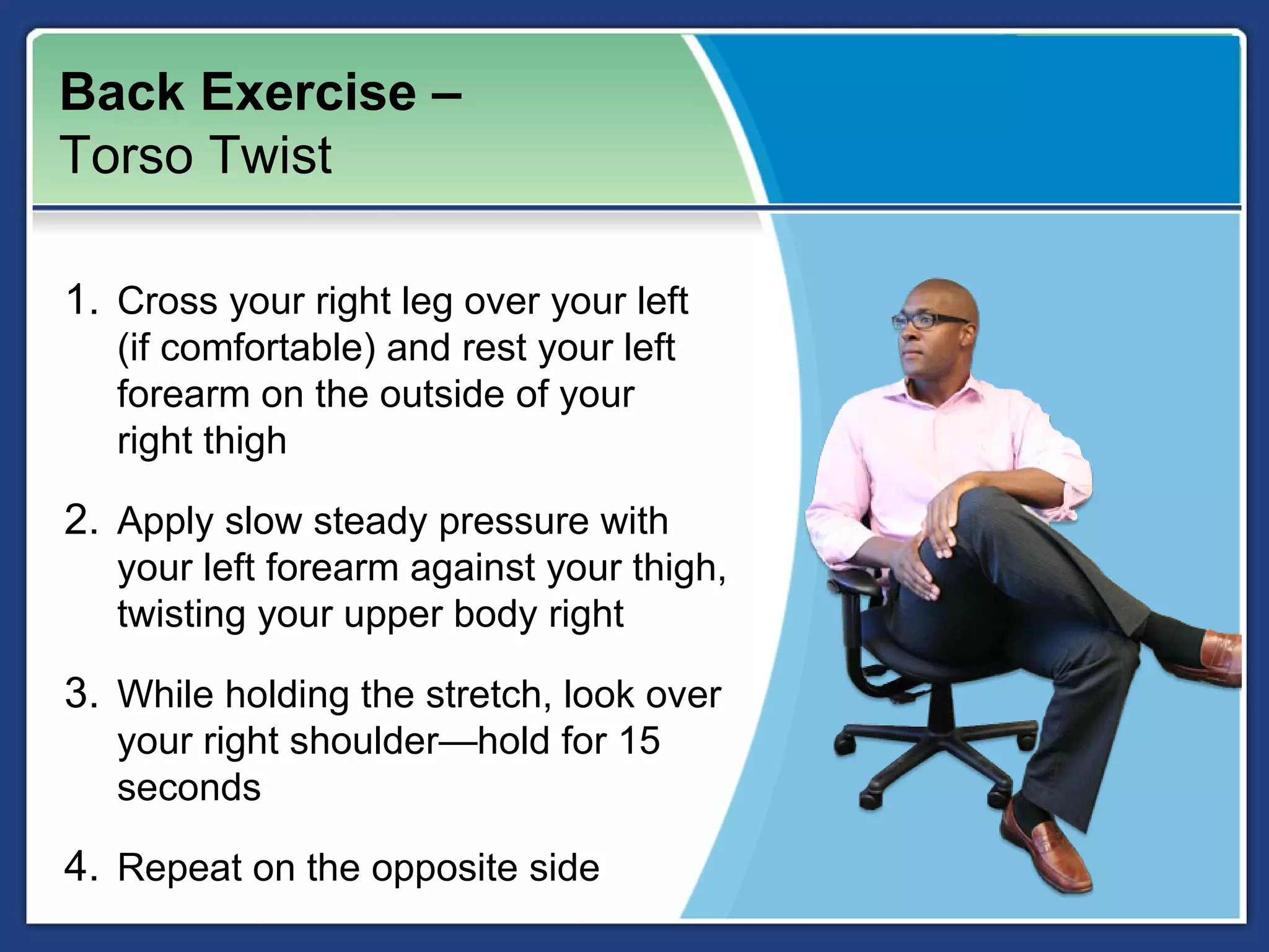 Back Exercise –
Torso Twist

1. Cross your right leg over your left
   (if comfortable) and rest your left
   forearm on the outside of your
   right thigh

2. Apply slow steady pressure with
   your left forearm against your thigh,
   twisting your upper body right

3. While holding the stretch, look over
   your right shoulder—hold for 15
   seconds

4. Repeat on the opposite side
 