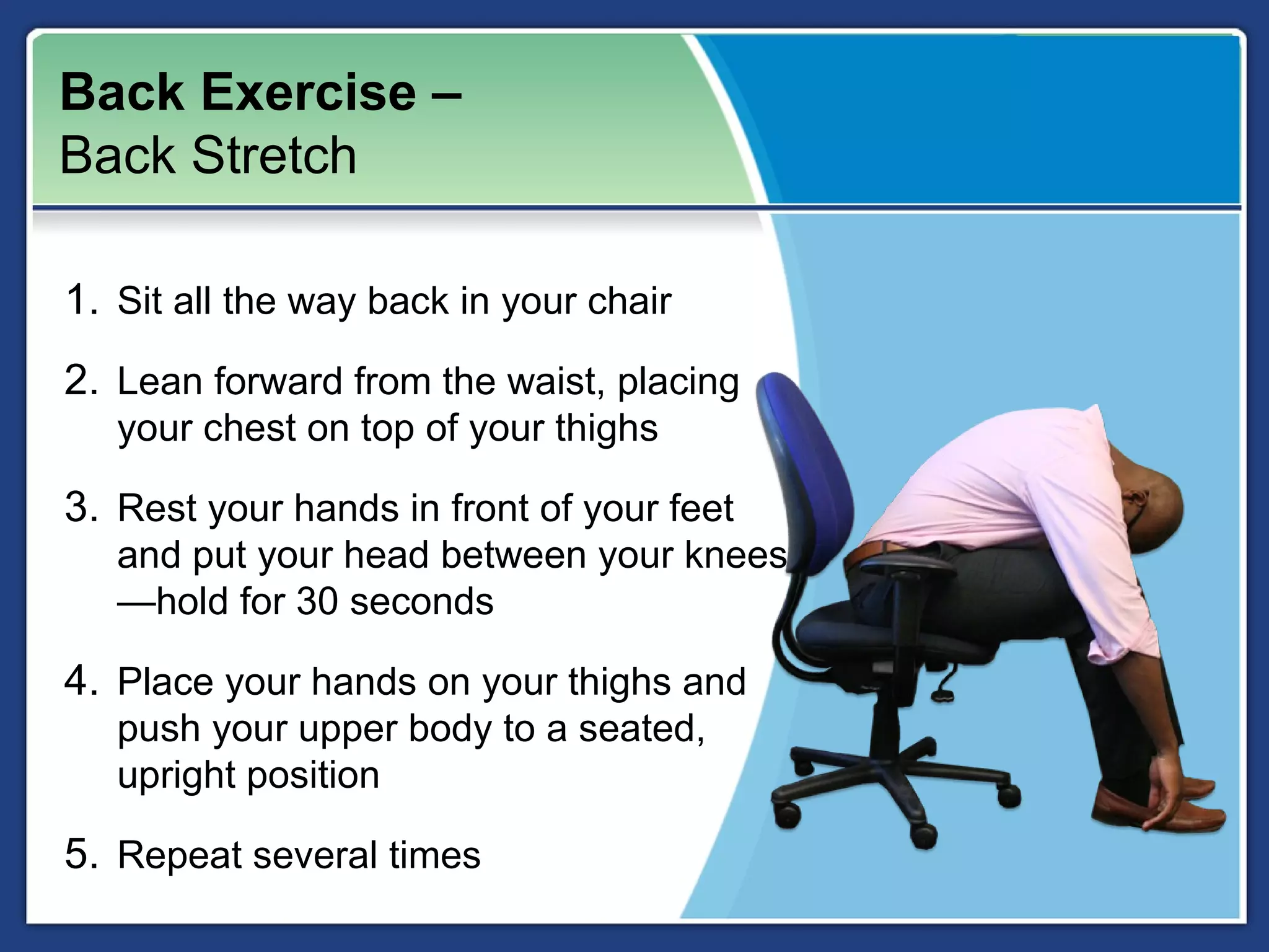 Back Exercise –
Back Stretch

1. Sit all the way back in your chair
2. Lean forward from the waist, placing
   your chest on top of your thighs

3. Rest your hands in front of your feet
   and put your head between your knees
   —hold for 30 seconds

4. Place your hands on your thighs and
   push your upper body to a seated,
   upright position

5. Repeat several times
 
