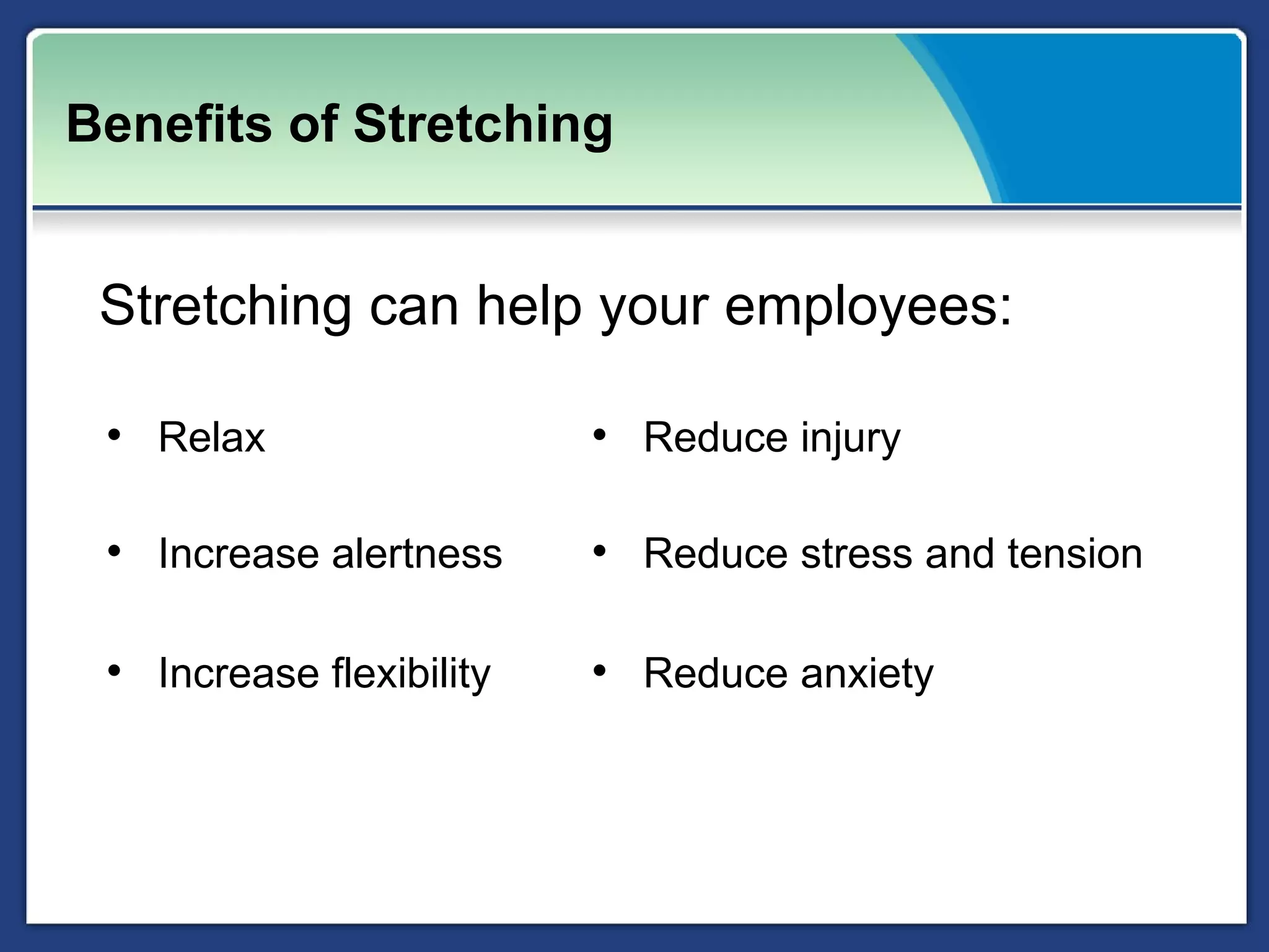 Benefits of Stretching


 Stretching can help your employees:

 • Relax                  • Reduce injury

 • Increase alertness     • Reduce stress and tension

 • Increase flexibility   • Reduce anxiety
 
