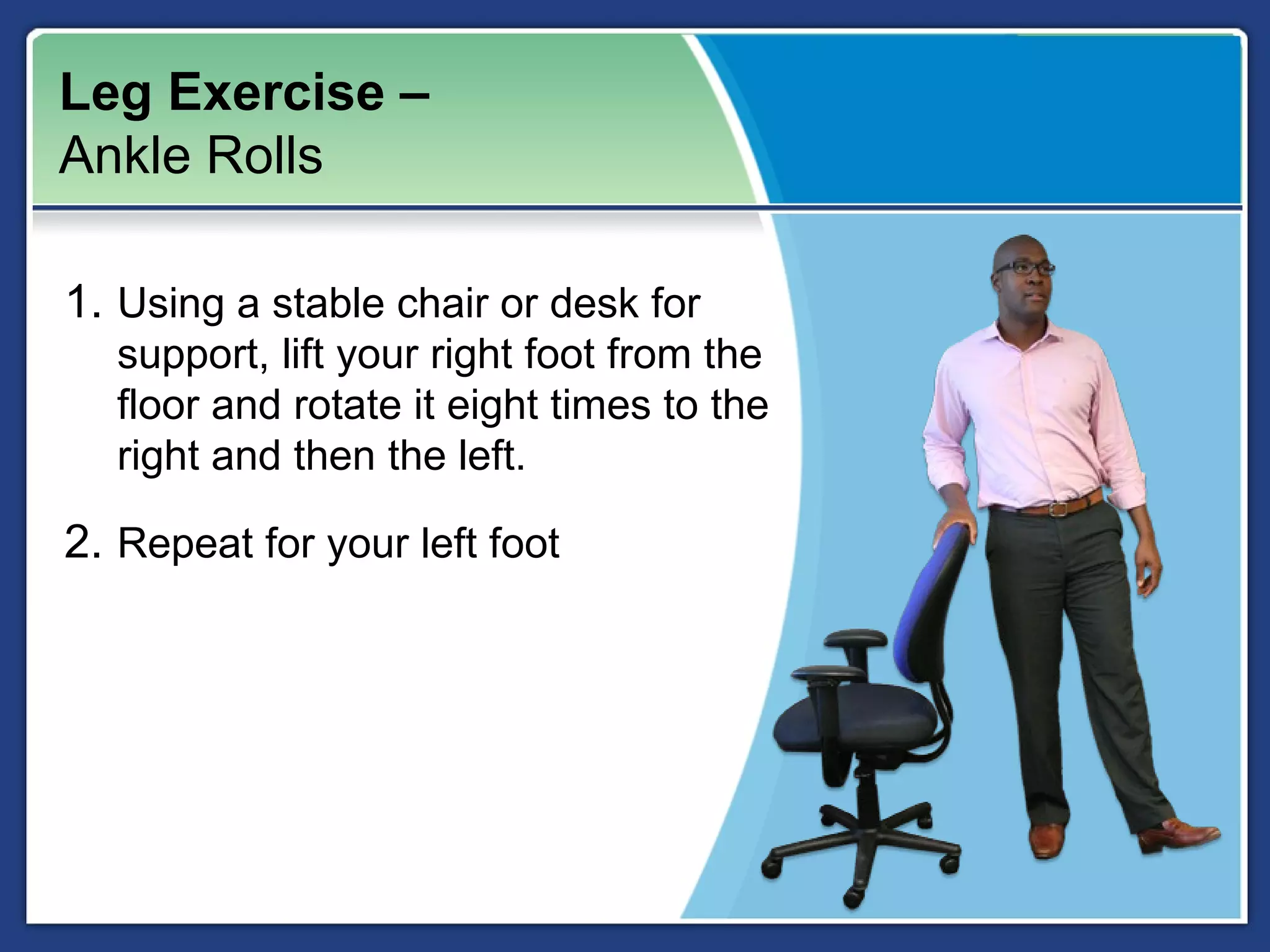 Leg Exercise –
Ankle Rolls

1. Using a stable chair or desk for
  support, lift your right foot from the
  floor and rotate it eight times to the
  right and then the left.

2. Repeat for your left foot
 