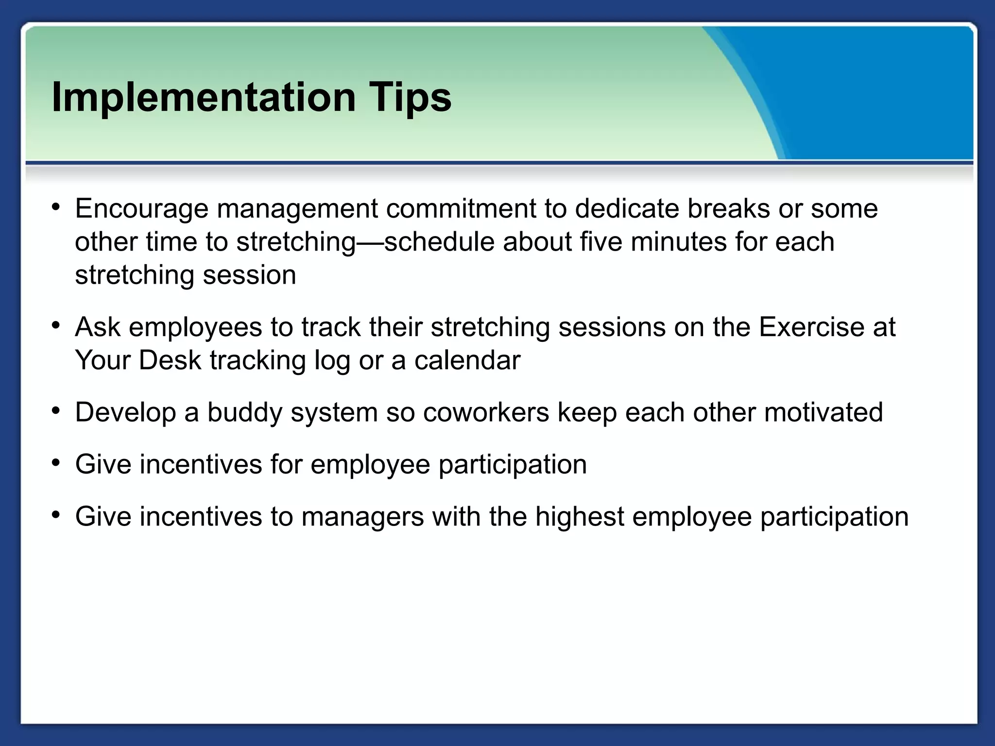 Implementation Tips

• Encourage management commitment to dedicate breaks or some
  other time to stretching—schedule about five minutes for each
  stretching session
• Ask employees to track their stretching sessions on the Exercise at
  Your Desk tracking log or a calendar
• Develop a buddy system so coworkers keep each other motivated
• Give incentives for employee participation
• Give incentives to managers with the highest employee participation
 