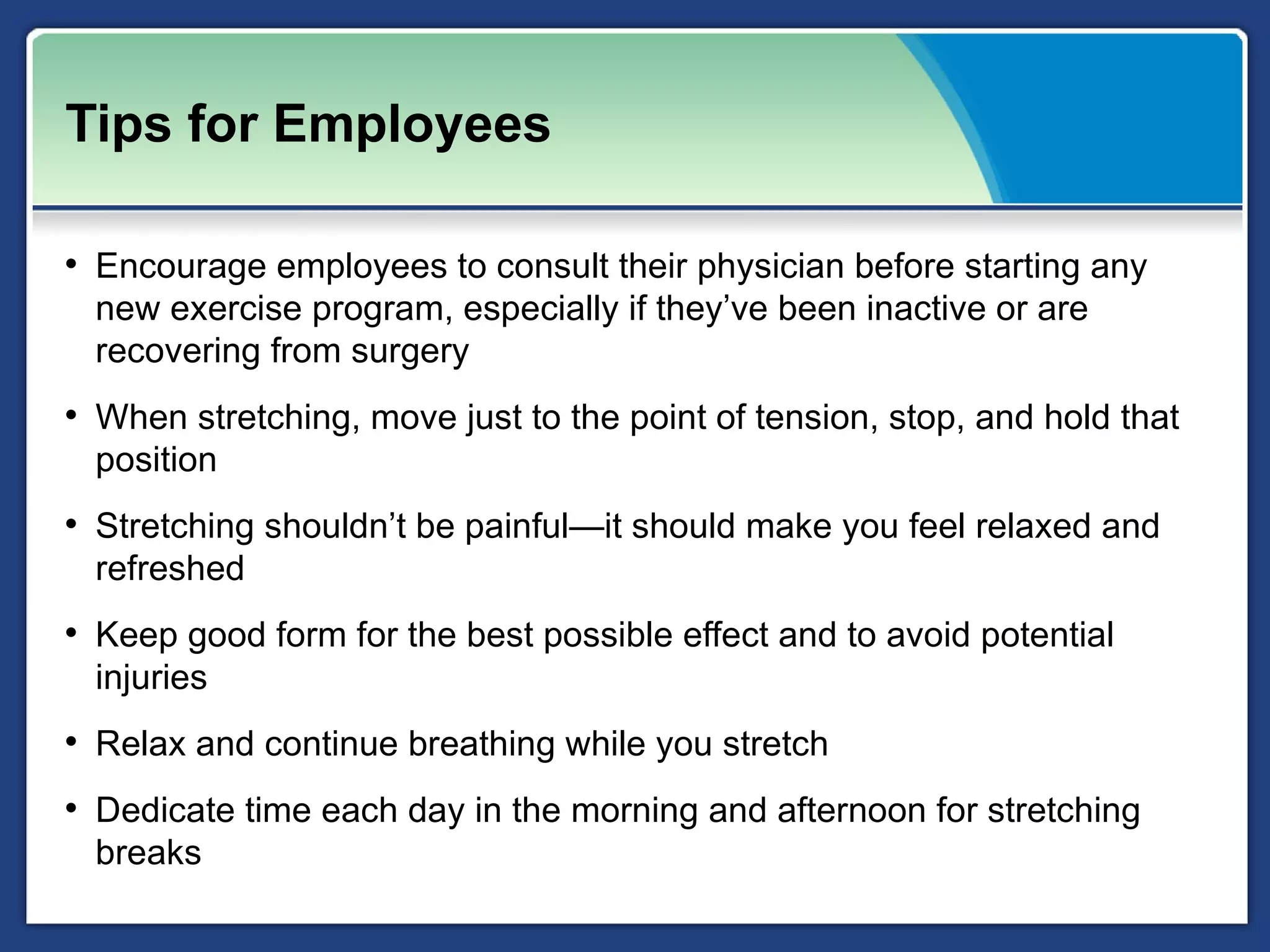 Tips for Employees

• Encourage employees to consult their physician before starting any
  new exercise program, especially if they’ve been inactive or are
  recovering from surgery
• When stretching, move just to the point of tension, stop, and hold that
  position
• Stretching shouldn’t be painful—it should make you feel relaxed and
  refreshed
• Keep good form for the best possible effect and to avoid potential
  injuries
• Relax and continue breathing while you stretch
• Dedicate time each day in the morning and afternoon for stretching
  breaks
 