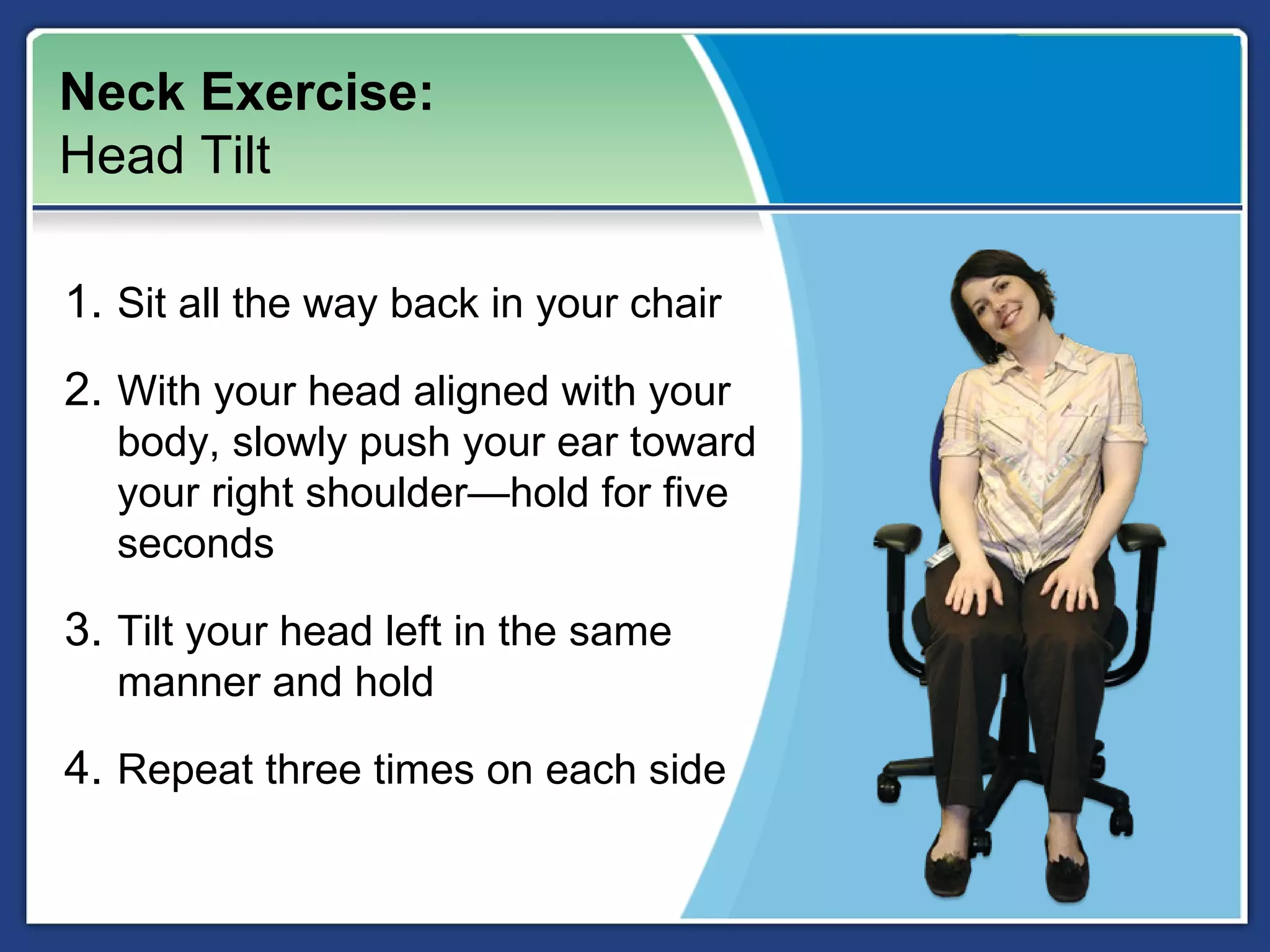 Neck Exercise:
Head Tilt

1. Sit all the way back in your chair
2. With your head aligned with your
  body, slowly push your ear toward
  your right shoulder—hold for five
  seconds

3. Tilt your head left in the same
  manner and hold

4. Repeat three times on each side
 