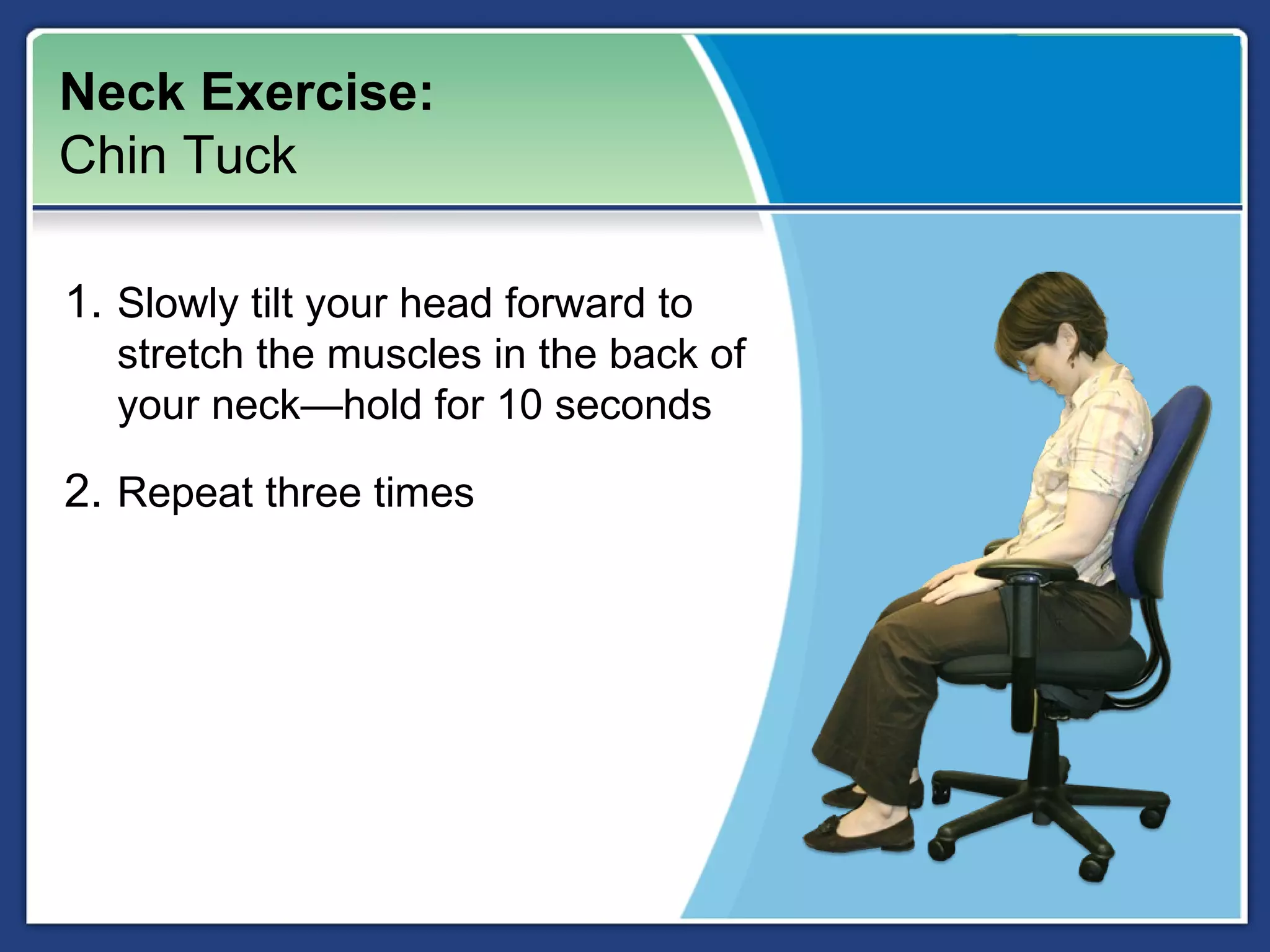 Neck Exercise:
Chin Tuck

1. Slowly tilt your head forward to
  stretch the muscles in the back of
  your neck—hold for 10 seconds

2. Repeat three times
 
